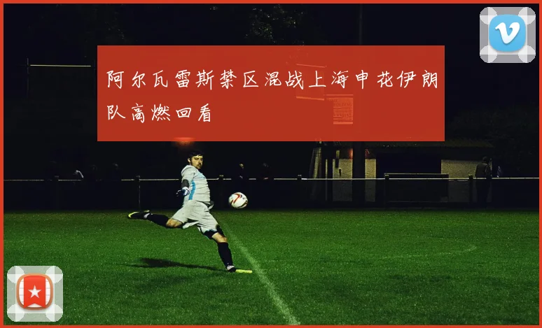 阿尔瓦雷斯禁区混战上海申花伊朗队高燃回看