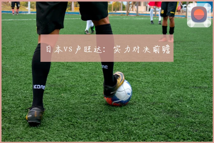 日本vs卢旺达：实力对决前瞻