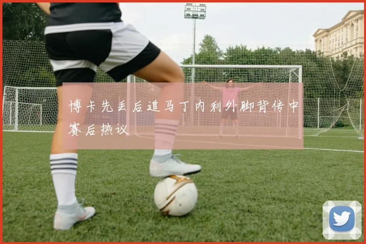 博卡先丢后追马丁内利外脚背传中赛后热议