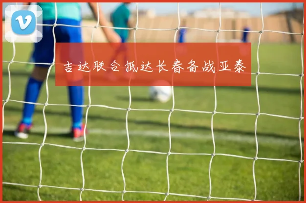 吉达联合抵达长春备战亚泰