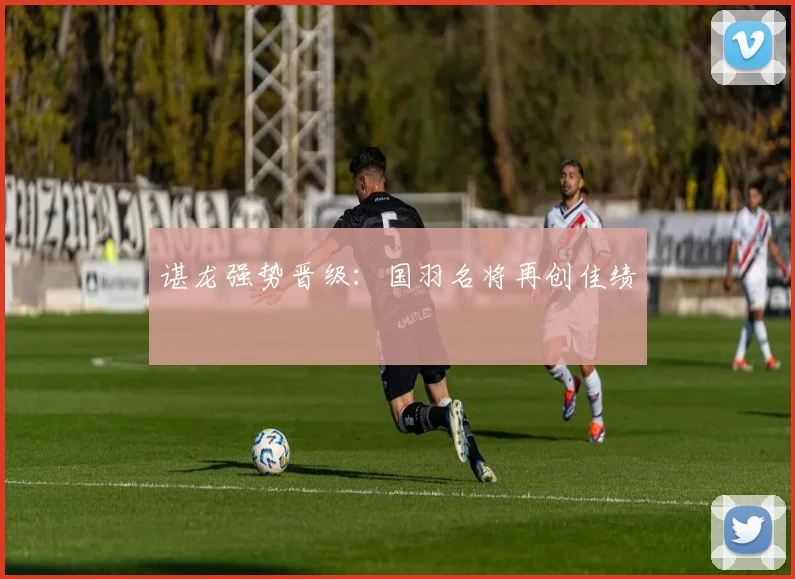 谌龙强势晋级：国羽名将再创佳绩