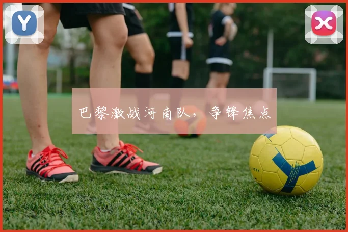 巴黎激战河南队，争锋焦点