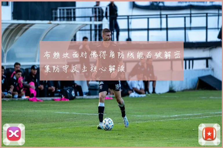 布赖坎面对佛得角防线能否破解密集防守反击核心解读
