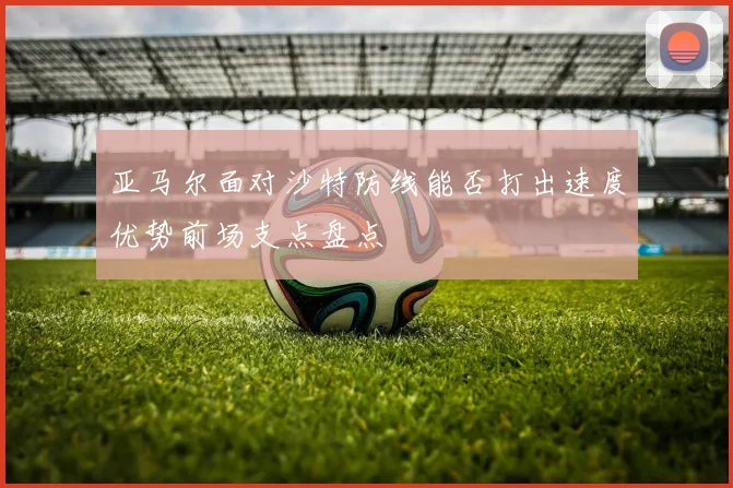 亚马尔面对沙特防线能否打出速度优势前场支点盘点