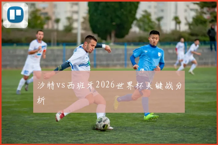 沙特vs西班牙2026世界杯关键战分析