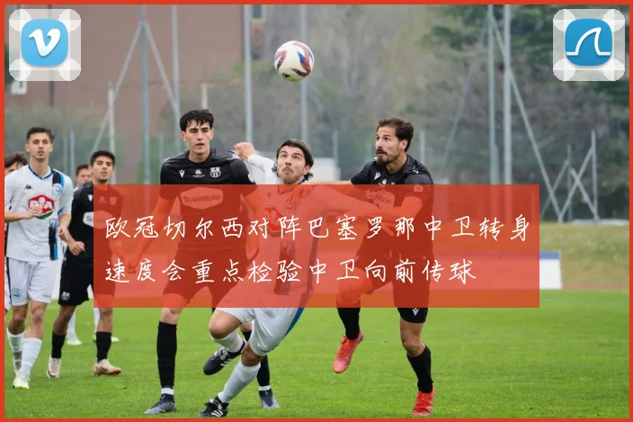 欧冠切尔西对阵巴塞罗那中卫转身速度会重点检验中卫向前传球