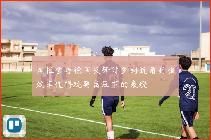 库拉索与德国交锋时罗姆近角封堵效率值得观察高压下的表现