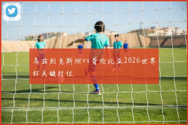 乌兹别克斯坦vs哥伦比亚2026世界杯关键对位
