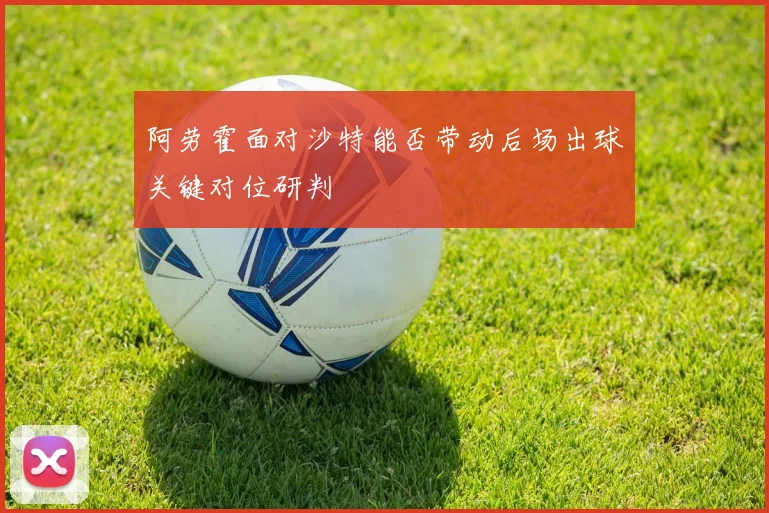 阿劳霍面对沙特能否带动后场出球关键对位研判