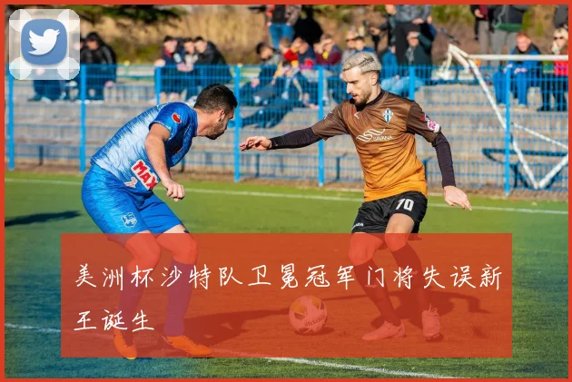 美洲杯沙特队卫冕冠军门将失误新王诞生