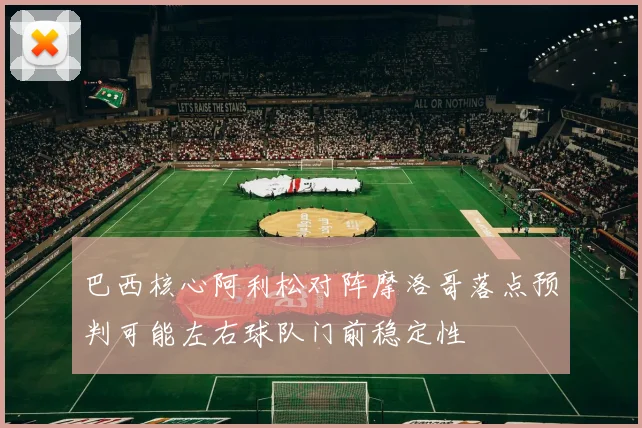巴西核心阿利松对阵摩洛哥落点预判可能左右球队门前稳定性