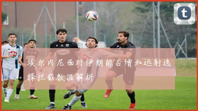 埃尔内尼面对伊朗能否增加远射选择拦截数据解析