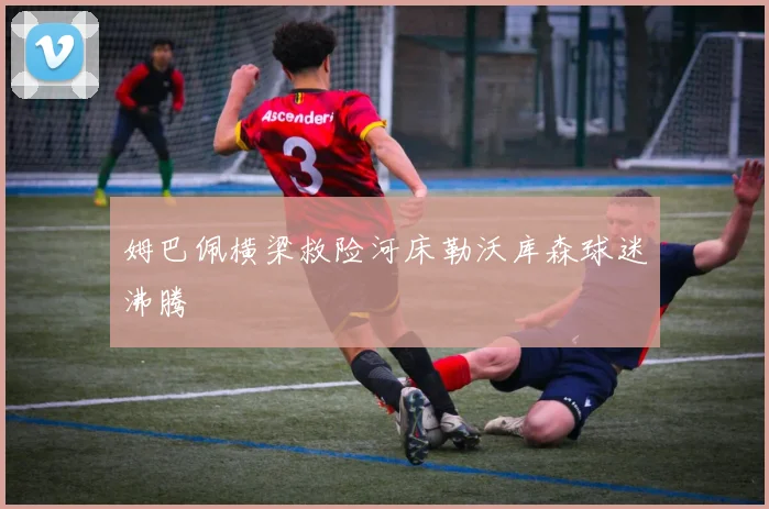 姆巴佩横梁救险河床勒沃库森球迷沸腾