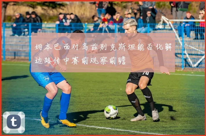 姆本巴面对乌兹别克斯坦能否化解边路传中赛前观察前瞻