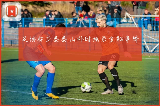 足协杯亚泰泰山补时绝杀金靴争锋