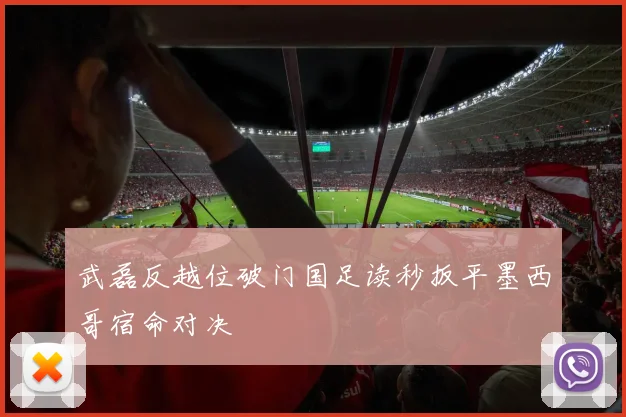 武磊反越位破门国足读秒扳平墨西哥宿命对决