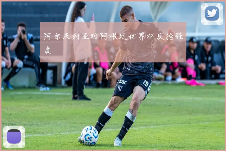 阿尔及利亚对阿根廷世界杯反抢强度
