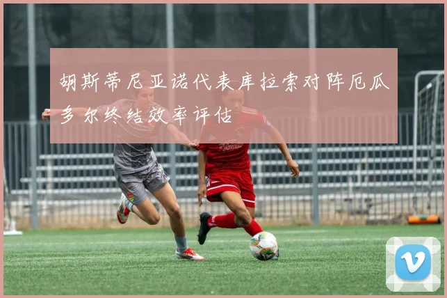 胡斯蒂尼亚诺代表库拉索对阵厄瓜多尔终结效率评估