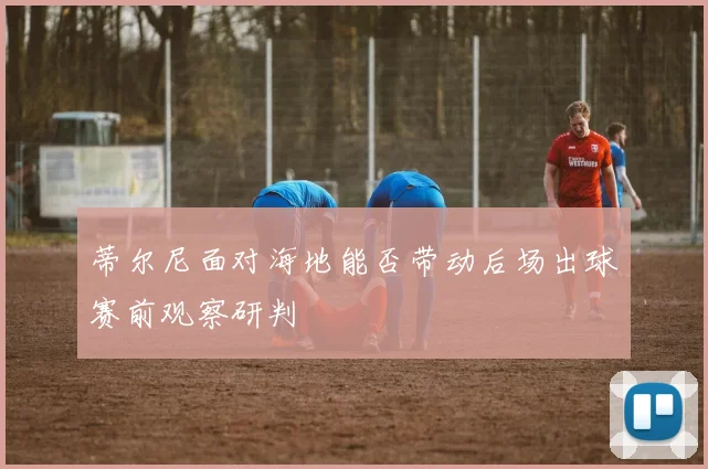 蒂尔尼面对海地能否带动后场出球赛前观察研判