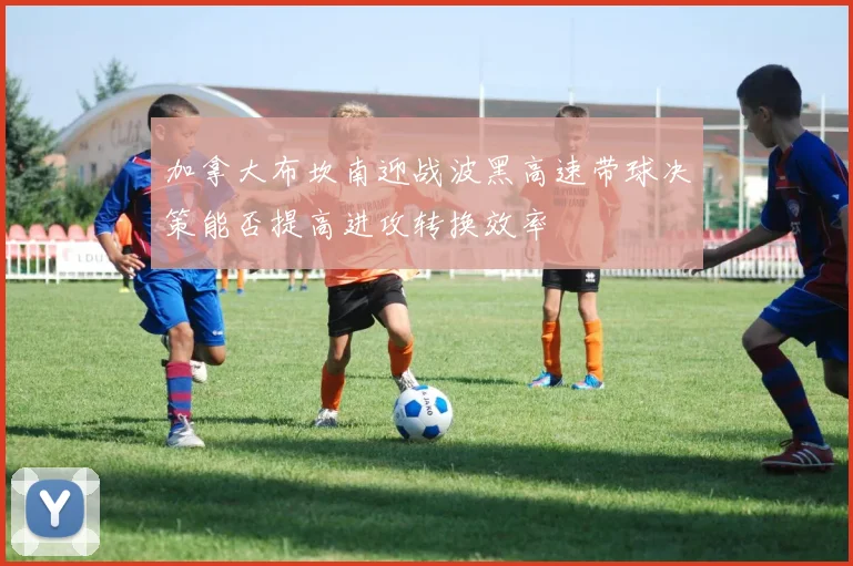 加拿大布坎南迎战波黑高速带球决策能否提高进攻转换效率