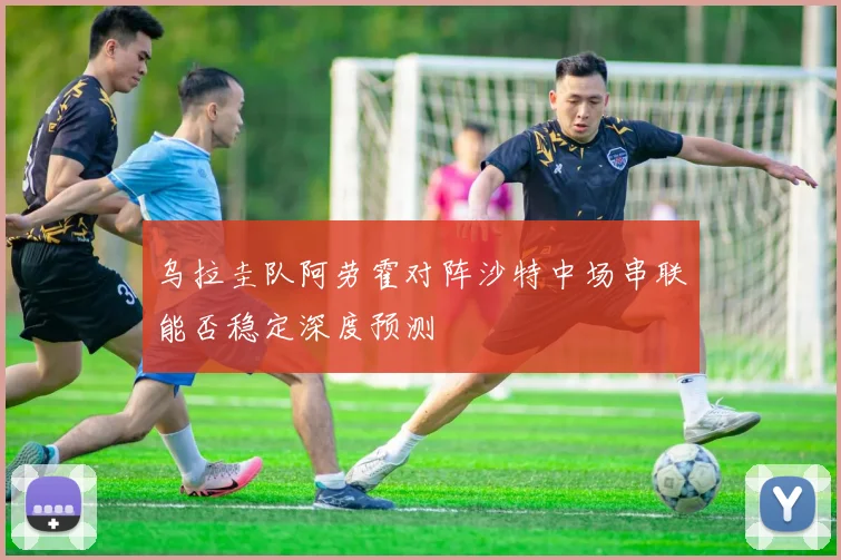 乌拉圭队阿劳霍对阵沙特中场串联能否稳定深度预测