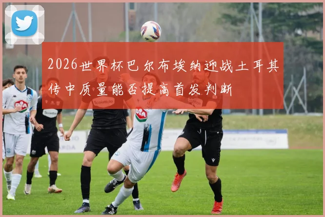 2026世界杯巴尔布埃纳迎战土耳其传中质量能否提高首发判断