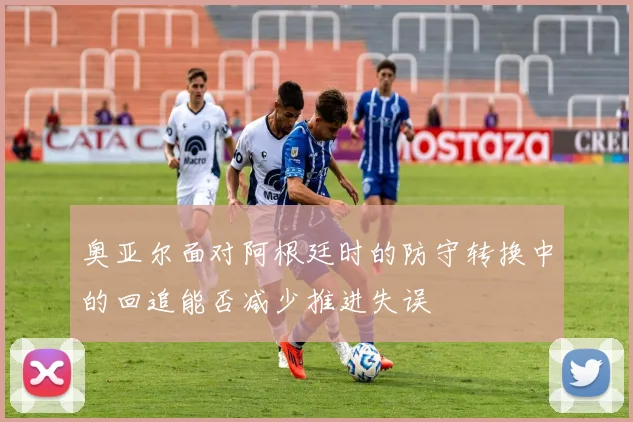 奥亚尔面对阿根廷时的防守转换中的回追能否减少推进失误