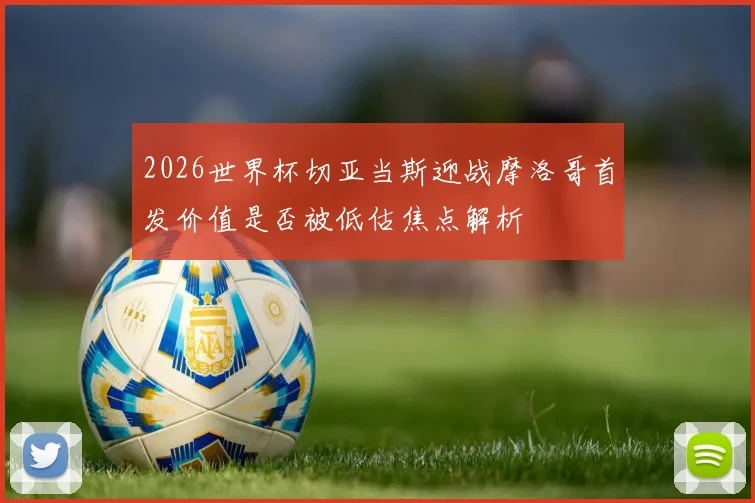 2026世界杯切亚当斯迎战摩洛哥首发价值是否被低估焦点解析