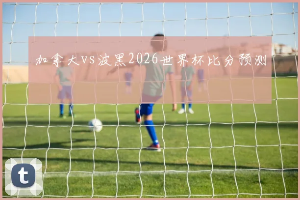 加拿大vs波黑2026世界杯比分预测