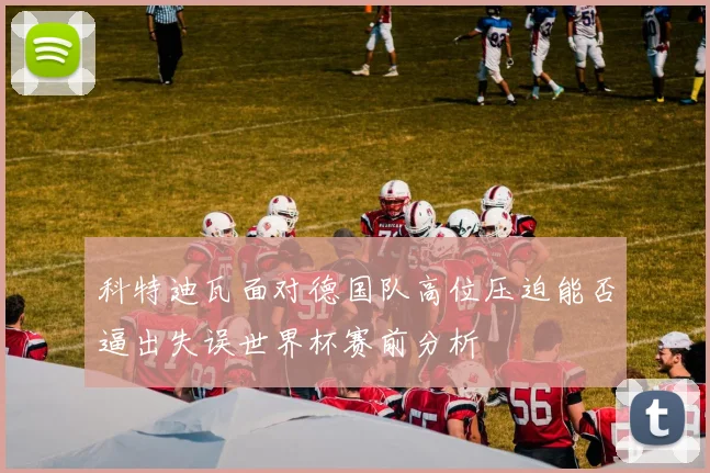 科特迪瓦面对德国队高位压迫能否逼出失误世界杯赛前分析