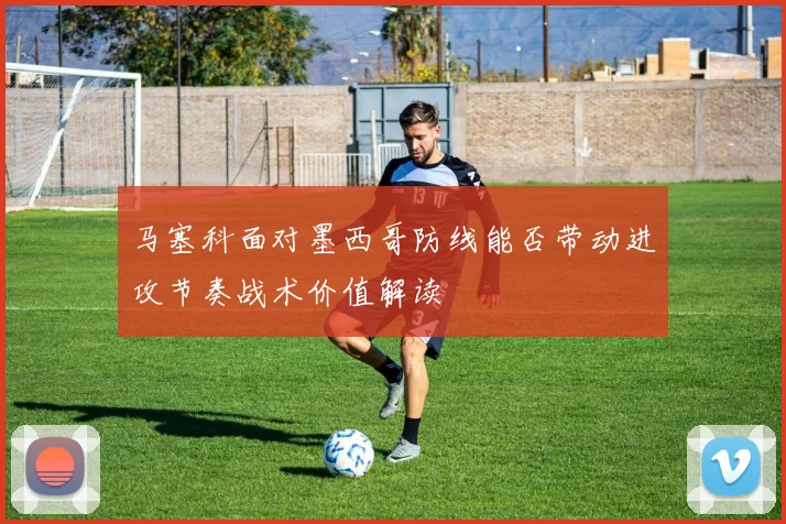 马塞科面对墨西哥防线能否带动进攻节奏战术价值解读
