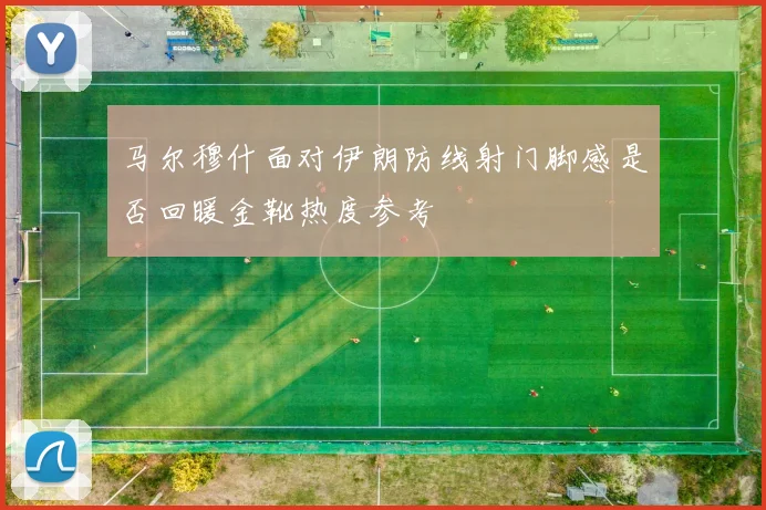 马尔穆什面对伊朗防线射门脚感是否回暖金靴热度参考