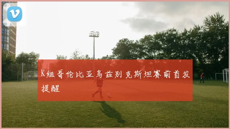 K组哥伦比亚乌兹别克斯坦赛前首发提醒