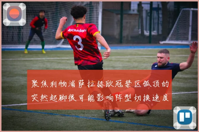 聚焦利物浦萨拉赫欧冠禁区弧顶的突然起脚很可能影响阵型切换速度