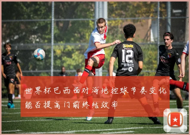世界杯巴西面对海地控球节奏变化能否提高门前终结效率
