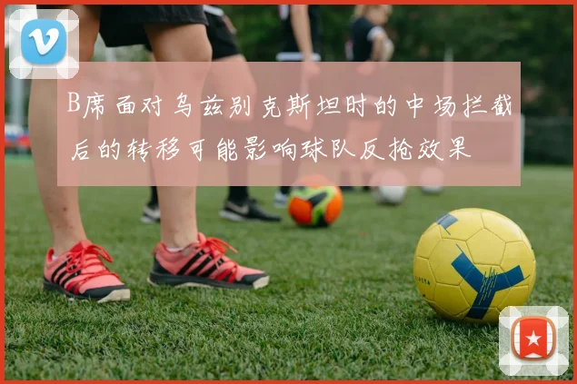 B席面对乌兹别克斯坦时的中场拦截后的转移可能影响球队反抢效果