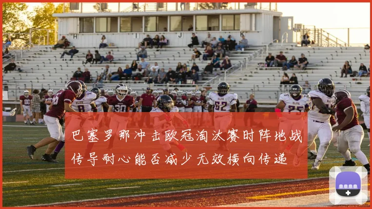 巴塞罗那冲击欧冠淘汰赛时阵地战传导耐心能否减少无效横向传递