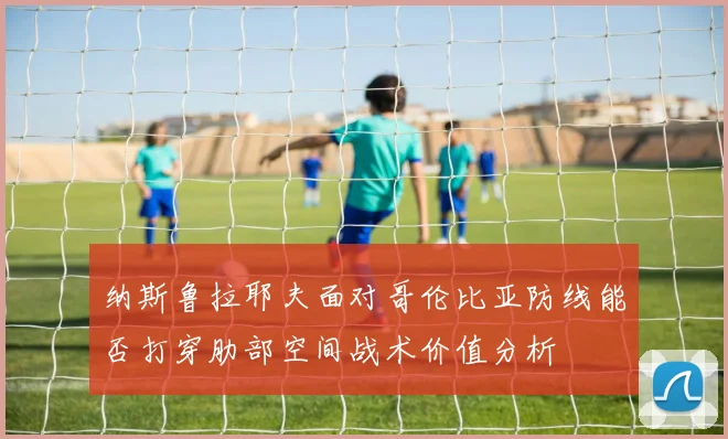 纳斯鲁拉耶夫面对哥伦比亚防线能否打穿肋部空间战术价值分析