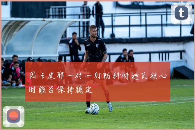 因卡皮耶一对一盯防科特迪瓦核心时能否保持稳定