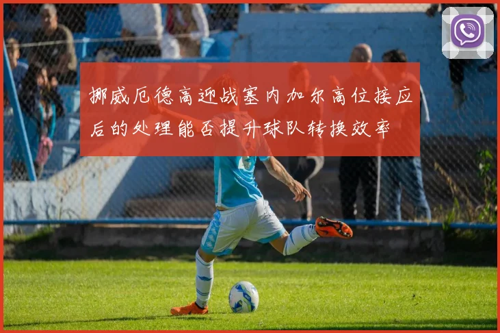 挪威厄德高迎战塞内加尔高位接应后的处理能否提升球队转换效率