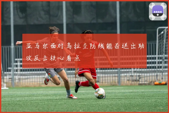 亚马尔面对乌拉圭防线能否送出助攻反击核心看点