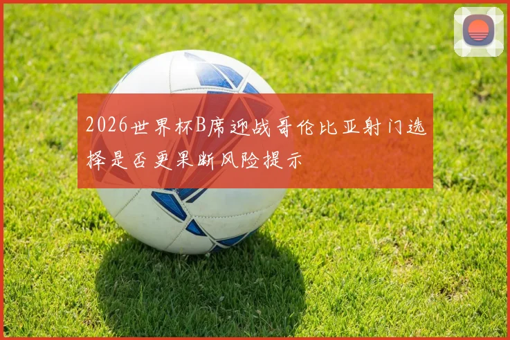 2026世界杯B席迎战哥伦比亚射门选择是否更果断风险提示
