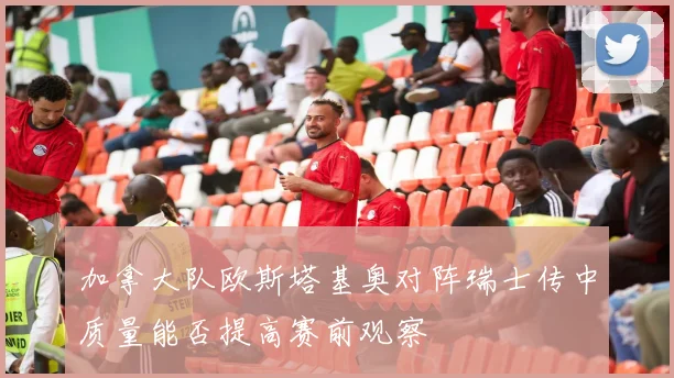 加拿大队欧斯塔基奥对阵瑞士传中质量能否提高赛前观察