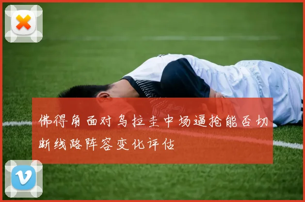佛得角面对乌拉圭中场逼抢能否切断线路阵容变化评估