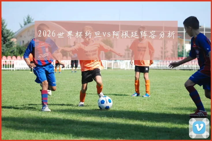 2026世界杯约旦vs阿根廷阵容分析