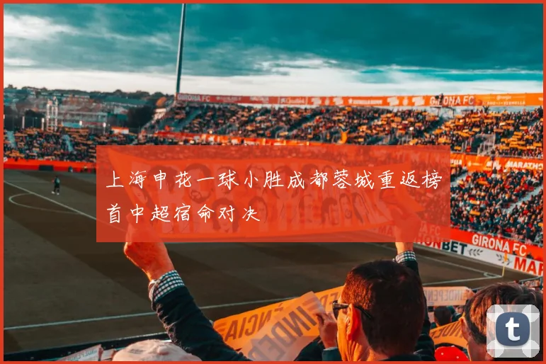 上海申花一球小胜成都蓉城重返榜首中超宿命对决