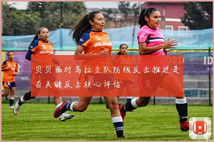 贝贝面对乌拉圭队防线反击推进是否关键反击核心评估