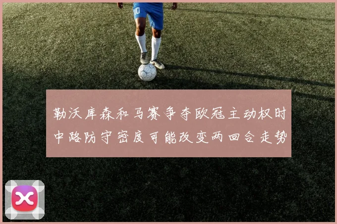 勒沃库森和马赛争夺欧冠主动权时中路防守密度可能改变两回合走势