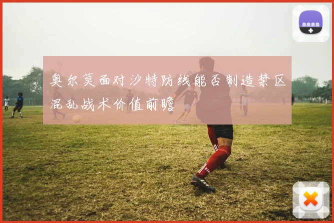 奥尔莫面对沙特防线能否制造禁区混乱战术价值前瞻