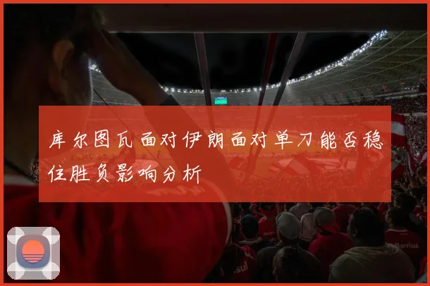 库尔图瓦面对伊朗面对单刀能否稳住胜负影响分析